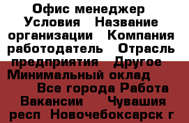 Офис-менеджер. Условия › Название организации ­ Компания-работодатель › Отрасль предприятия ­ Другое › Минимальный оклад ­ 18 000 - Все города Работа » Вакансии   . Чувашия респ.,Новочебоксарск г.